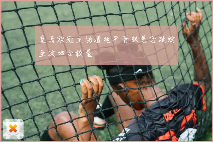 皇马欧冠主场遭绝平晋级悬念延续至次回合较量