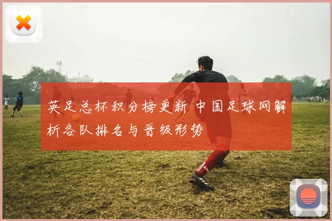 英足总杯积分榜更新 中国足球网解析各队排名与晋级形势