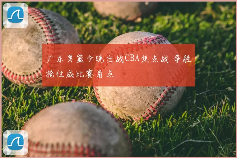 广东男篮今晚出战CBA焦点战 争胜抢位成比赛看点