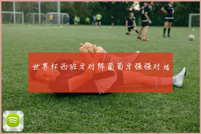 世界杯西班牙对阵葡萄牙强强对话