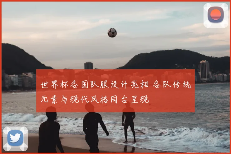 世界杯各国队服设计亮相 各队传统元素与现代风格同台呈现