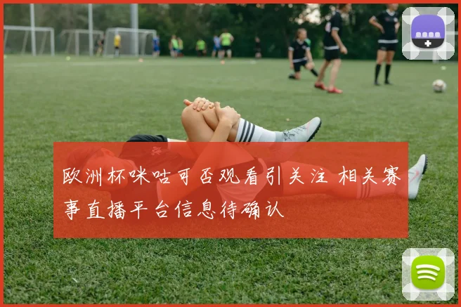 欧洲杯咪咕可否观看引关注 相关赛事直播平台信息待确认