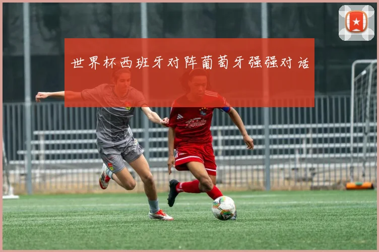 世界杯西班牙对阵葡萄牙强强对话