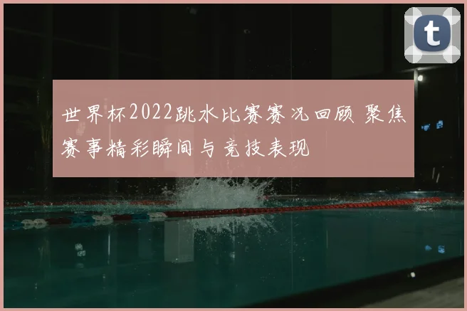 世界杯2022跳水比赛赛况回顾 聚焦赛事精彩瞬间与竞技表现