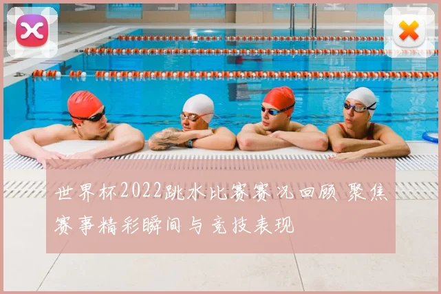 世界杯2022跳水比赛赛况回顾 聚焦赛事精彩瞬间与竞技表现