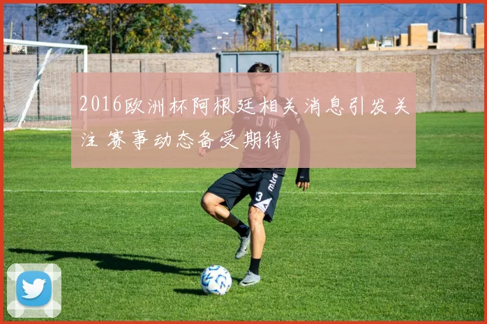 2016欧洲杯阿根廷相关消息引发关注 赛事动态备受期待
