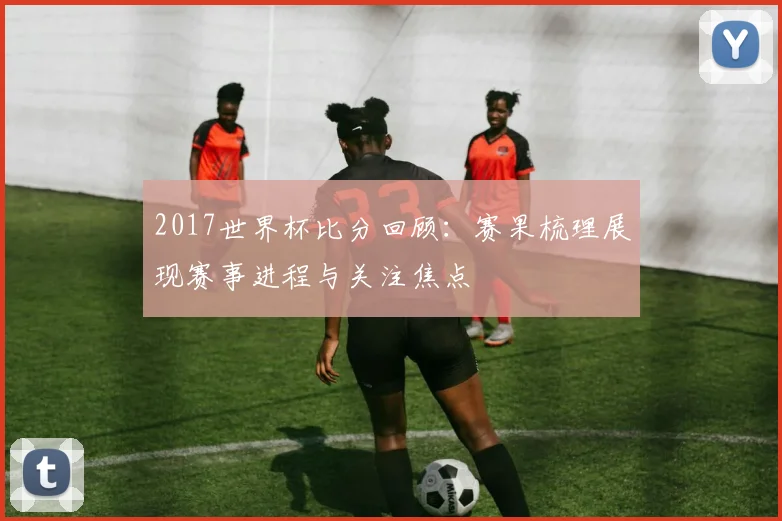 2017世界杯比分回顾：赛果梳理展现赛事进程与关注焦点